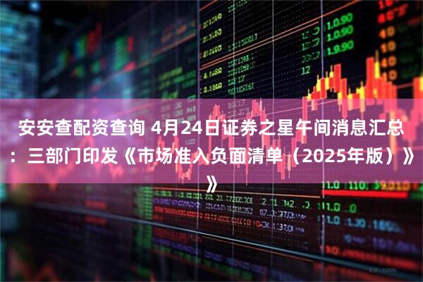 安安查配资查询 4月24日证券之星午间消息汇总：三部门印发《市场准入负面清单（2025年版）》