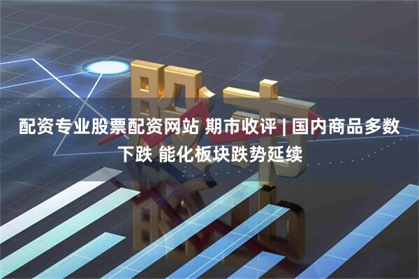 配资专业股票配资网站 期市收评 | 国内商品多数下跌 能化板块跌势延续