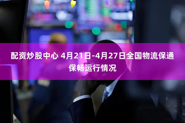 配资炒股中心 4月21日-4月27日全国物流保通保畅运行情况