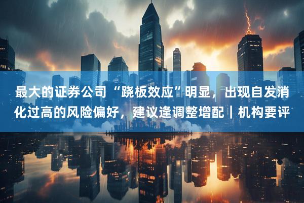 最大的证券公司 “跷板效应”明显，出现自发消化过高的风险偏好，建议逢调整增配｜机构要评