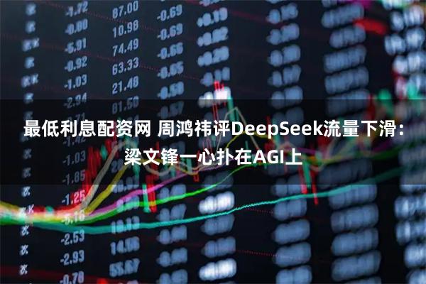 最低利息配资网 周鸿祎评DeepSeek流量下滑：梁文锋一心扑在AGI上