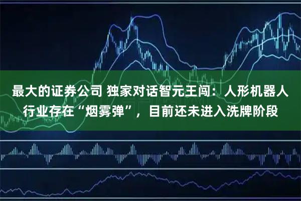 最大的证券公司 独家对话智元王闯：人形机器人行业存在“烟雾弹”，目前还未进入洗牌阶段