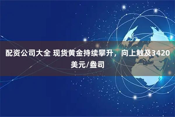 配资公司大全 现货黄金持续攀升，向上触及3420美元/盎司
