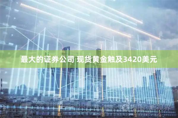 最大的证券公司 现货黄金触及3420美元