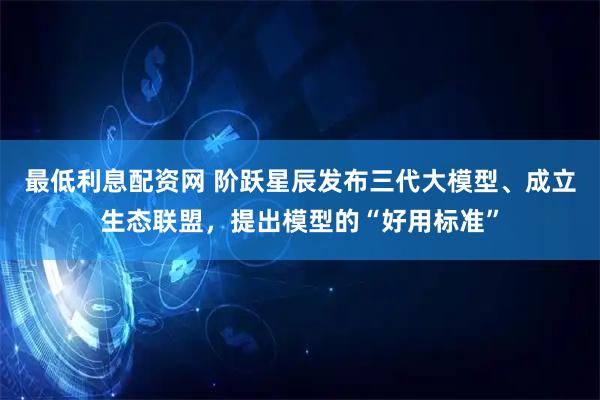 最低利息配资网 阶跃星辰发布三代大模型、成立生态联盟，提出模型的“好用标准”