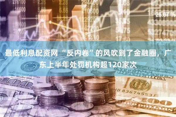 最低利息配资网 “反内卷”的风吹到了金融圈，广东上半年处罚机构超120家次