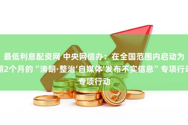 最低利息配资网 中央网信办：在全国范围内启动为期2个月的“清朗·整治‘自媒体’发布不实信息”专项行动
