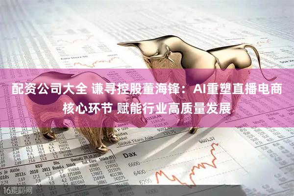 配资公司大全 谦寻控股董海锋：AI重塑直播电商核心环节 赋能行业高质量发展