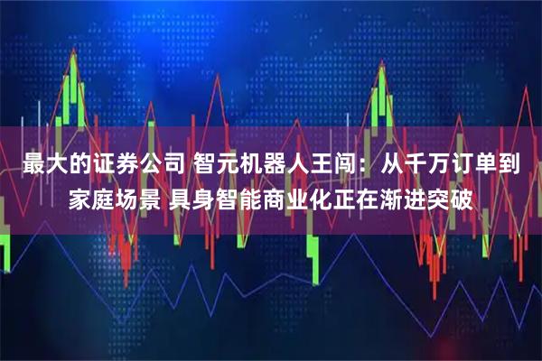 最大的证券公司 智元机器人王闯：从千万订单到家庭场景 具身智能商业化正在渐进突破