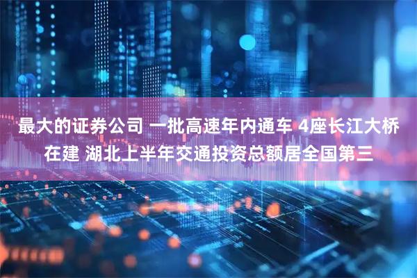 最大的证券公司 一批高速年内通车 4座长江大桥在建 湖北上半年交通投资总额居全国第三