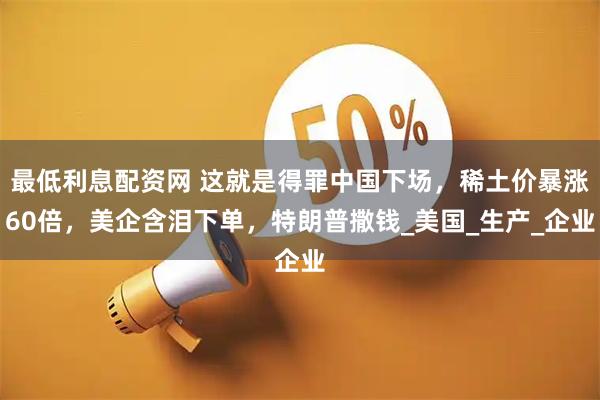 最低利息配资网 这就是得罪中国下场，稀土价暴涨60倍，美企含泪下单，特朗普撒钱_美国_生产_企业