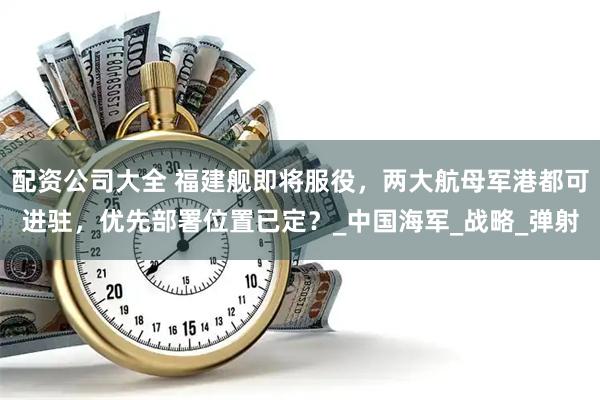 配资公司大全 福建舰即将服役，两大航母军港都可进驻，优先部署位置已定？_中国海军_战略_弹射