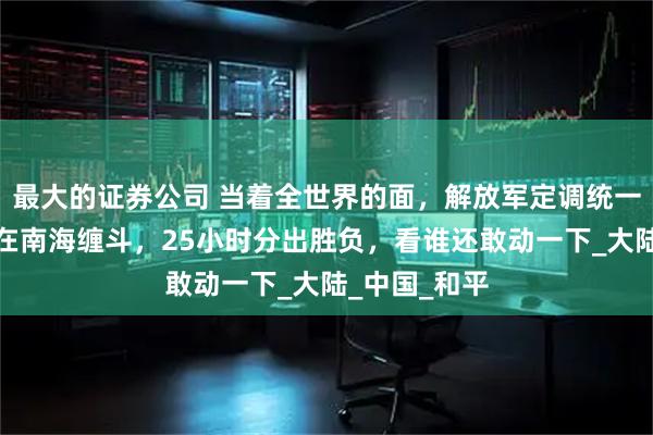 最大的证券公司 当着全世界的面，解放军定调统一，两岸舰船在南海缠斗，25小时分出胜负，看谁还敢动一下_大陆_中国_和平