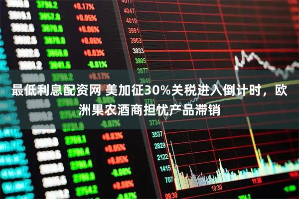 最低利息配资网 美加征30%关税进入倒计时，欧洲果农酒商担忧产品滞销