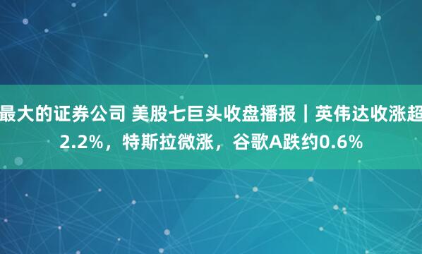 最大的证券公司 美股七巨头收盘播报｜英伟达收涨超2.2%，特斯拉微涨，谷歌A跌约0.6%