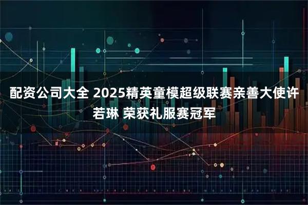 配资公司大全 2025精英童模超级联赛亲善大使许若琳 荣获礼服赛冠军