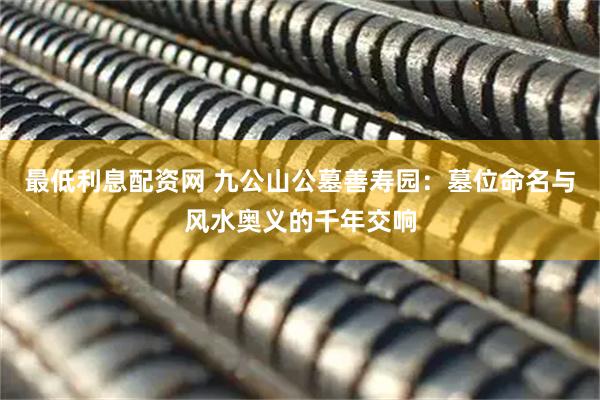 最低利息配资网 九公山公墓善寿园：墓位命名与风水奥义的千年交响