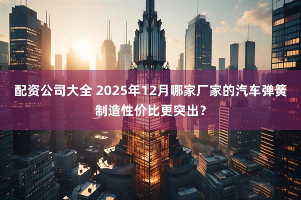 配资公司大全 2025年12月哪家厂家的汽车弹簧制造性价比更突出？