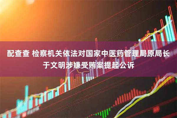 配查查 检察机关依法对国家中医药管理局原局长于文明涉嫌受贿案提起公诉