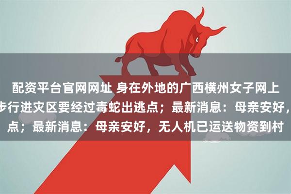 配资平台官网网址 身在外地的广西横州女子网上求助:母亲失联,弟弟步行进灾区要经过毒蛇出逃点;最新消息:母亲安好,无人机已运送物资到村