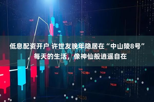 低息配资开户 许世友晚年隐居在“中山陵8号”，每天的生活，像神仙般逍遥自在