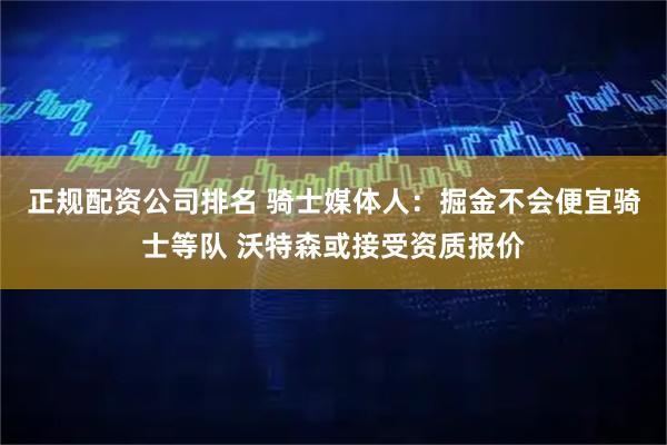 正规配资公司排名 骑士媒体人：掘金不会便宜骑士等队 沃特森或接受资质报价