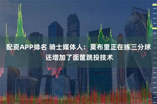 配资APP排名 骑士媒体人：莫布里正在练三分球 还增加了面筐跳投技术