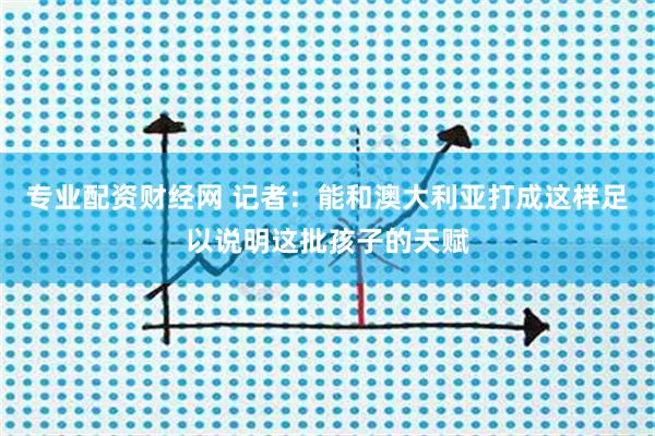 专业配资财经网 记者：能和澳大利亚打成这样足以说明这批孩子的天赋