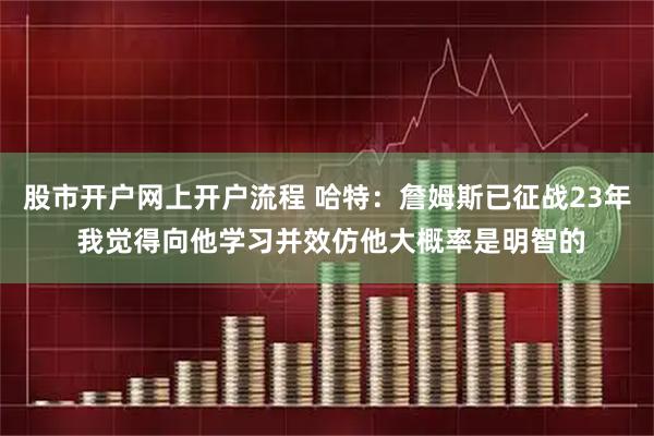 股市开户网上开户流程 哈特:詹姆斯已征战23年 我觉得向他学习并效仿他大概率是明智的