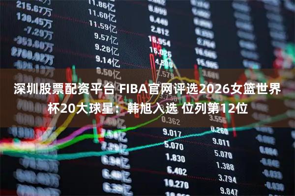 深圳股票配资平台 FIBA官网评选2026女篮世界杯20大球星：韩旭入选 位列第12位