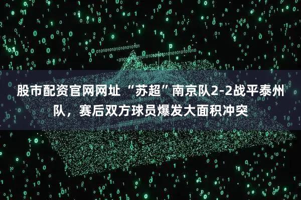 股市配资官网网址 “苏超”南京队2-2战平泰州队，赛后双方球员爆发大面积冲突