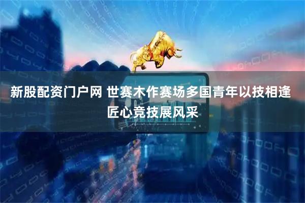 新股配资门户网 世赛木作赛场多国青年以技相逢 匠心竞技展风采